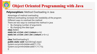 Object Oriented Programming with Java
Polymorphism: Method Overloading in Java
Advantage of method overloading
Method overloading increases the readability of the program.
Different ways to overload the method
There are two ways to overload the method in java
• By changing number of arguments
• By changing the data type
class Adder{
static int add(int a,int b){return a+b;}
static int add(int a,int b,int c){return a+b+c;}
}
class TestOverloading1{
public static void main(String[] args){
System.out.println(Adder.add(11,11));
System.out.println(Adder.add(11,11,11));
}}
 
