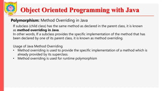 Object Oriented Programming with Java
Polymorphism: Method Overriding in Java
If subclass (child class) has the same method as declared in the parent class, it is known
as method overriding in Java.
In other words, If a subclass provides the specific implementation of the method that has
been declared by one of its parent class, it is known as method overriding.
Usage of Java Method Overriding
• Method overriding is used to provide the specific implementation of a method which is
already provided by its superclass.
• Method overriding is used for runtime polymorphism
 