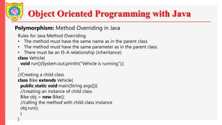 Object Oriented Programming with Java
Polymorphism: Method Overriding in Java
Rules for Java Method Overriding
• The method must have the same name as in the parent class
• The method must have the same parameter as in the parent class.
• There must be an IS-A relationship (inheritance).
class Vehicle{
void run(){System.out.println("Vehicle is running");}
}
//Creating a child class
class Bike extends Vehicle{
public static void main(String args[]){
//creating an instance of child class
Bike obj = new Bike();
//calling the method with child class instance
obj.run();
}
}
 