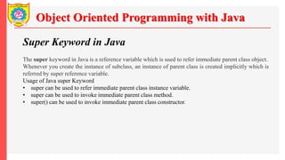 Object Oriented Programming with Java
Super Keyword in Java
The super keyword in Java is a reference variable which is used to refer immediate parent class object.
Whenever you create the instance of subclass, an instance of parent class is created implicitly which is
referred by super reference variable.
Usage of Java super Keyword
• super can be used to refer immediate parent class instance variable.
• super can be used to invoke immediate parent class method.
• super() can be used to invoke immediate parent class constructor.
 