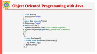 Object Oriented Programming with Java
1.class Animal{
2.String color="white";
3.}
4.class Dog extends Animal{
5.String color="black";
6.void printColor(){
7.System.out.println(color);//prints color of Dog class
8.System.out.println(super.color);//prints color of Animal cl
ass
9.}
10.}
11.class TestSuper1{
12.public static void main(String args[]){
13.Dog d=new Dog();
14.d.printColor();
15.}}
 