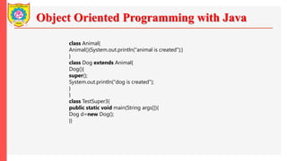 Object Oriented Programming with Java
class Animal{
Animal(){System.out.println("animal is created");}
}
class Dog extends Animal{
Dog(){
super();
System.out.println("dog is created");
}
}
class TestSuper3{
public static void main(String args[]){
Dog d=new Dog();
}}
 