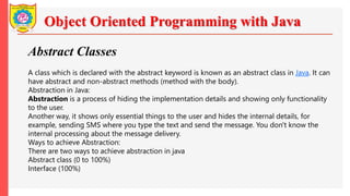Object Oriented Programming with Java
Abstract Classes
A class which is declared with the abstract keyword is known as an abstract class in Java. It can
have abstract and non-abstract methods (method with the body).
Abstraction in Java:
Abstraction is a process of hiding the implementation details and showing only functionality
to the user.
Another way, it shows only essential things to the user and hides the internal details, for
example, sending SMS where you type the text and send the message. You don't know the
internal processing about the message delivery.
Ways to achieve Abstraction:
There are two ways to achieve abstraction in java
Abstract class (0 to 100%)
Interface (100%)
 