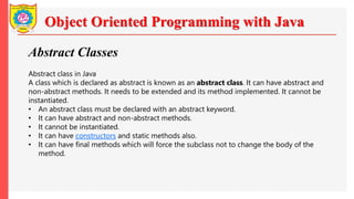 Object Oriented Programming with Java
Abstract Classes
Abstract class in Java
A class which is declared as abstract is known as an abstract class. It can have abstract and
non-abstract methods. It needs to be extended and its method implemented. It cannot be
instantiated.
• An abstract class must be declared with an abstract keyword.
• It can have abstract and non-abstract methods.
• It cannot be instantiated.
• It can have constructors and static methods also.
• It can have final methods which will force the subclass not to change the body of the
method.
 