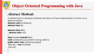 Object Oriented Programming with Java
Abstract Methods
A method which is declared as abstract and does not have implementation is known as an
abstract method.
abstract void printStatus();
abstract class A{}
abstract class Bike{
abstract void run();
}
class Honda4 extends Bike{
void run(){System.out.println("running safely");}
public static void main(String args[]){
Bike obj = new Honda4();
obj.run();
}
}
 