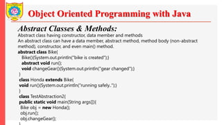 Object Oriented Programming with Java
Abstract Classes & Methods:
Abstract class having constructor, data member and methods
An abstract class can have a data member, abstract method, method body (non-abstract
method), constructor, and even main() method.
abstract class Bike{
Bike(){System.out.println("bike is created");}
abstract void run();
void changeGear(){System.out.println("gear changed");}
}
class Honda extends Bike{
void run(){System.out.println("running safely..");}
}
class TestAbstraction2{
public static void main(String args[]){
Bike obj = new Honda();
obj.run();
obj.changeGear();
 
