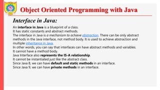 Object Oriented Programming with Java
Interface in Java:
An interface in Java is a blueprint of a class.
It has static constants and abstract methods.
The interface in Java is a mechanism to achieve abstraction. There can be only abstract
methods in the Java interface, not method body. It is used to achieve abstraction and
multiple inheritance in Java.
In other words, you can say that interfaces can have abstract methods and variables.
It cannot have a method body.
Java Interface also represents the IS-A relationship.
It cannot be instantiated just like the abstract class.
Since Java 8, we can have default and static methods in an interface.
Since Java 9, we can have private methods in an interface.
 