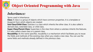 Object Oriented Programming with Java
Inheritance:
Terms used in Inheritance
Class: A class is a group of objects which have common properties. It is a template or
blueprint from which objects are created.
Sub Class/Child Class: Subclass is a class which inherits the other class. It is also called a
derived class, extended class, or child class.
Super Class/Parent Class: Superclass is the class from where a subclass inherits the features.
It is also called a base class or a parent class.
Reusability: As the name specifies, reusability is a mechanism which facilitates you to reuse
the fields and methods of the existing class when you create a new class. You can use the
same fields and methods already defined in the previous class.
 