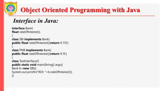 Object Oriented Programming with Java
Interface in Java:
interface Bank{
float rateOfInterest();
}
class SBI implements Bank{
public float rateOfInterest(){return 9.15f;}
}
class PNB implements Bank{
public float rateOfInterest(){return 9.7f;}
}
class TestInterface2{
public static void main(String[] args){
Bank b=new SBI();
System.out.println("ROI: "+b.rateOfInterest());
}}
 