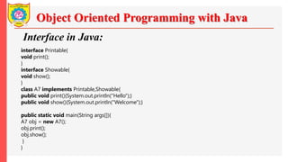 Object Oriented Programming with Java
Interface in Java:
interface Printable{
void print();
}
interface Showable{
void show();
}
class A7 implements Printable,Showable{
public void print(){System.out.println("Hello");}
public void show(){System.out.println("Welcome");}
public static void main(String args[]){
A7 obj = new A7();
obj.print();
obj.show();
}
}
 