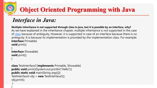 Object Oriented Programming with Java
Interface in Java:
Multiple inheritance is not supported through class in java, but it is possible by an interface, why?
As we have explained in the inheritance chapter, multiple inheritance is not supported in the case
of class because of ambiguity. However, it is supported in case of an interface because there is no
ambiguity. It is because its implementation is provided by the implementation class. For example:
interface Printable{
void print();
}
interface Showable{
void print();
}
class TestInterface3 implements Printable, Showable{
public void print(){System.out.println("Hello");}
public static void main(String args[]){
TestInterface3 obj = new TestInterface3();
obj.print();
}
}
 