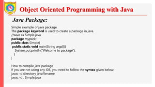 Object Oriented Programming with Java
Java Package:
Simple example of java package
The package keyword is used to create a package in java.
//save as Simple.java
package mypack;
public class Simple{
public static void main(String args[]){
System.out.println("Welcome to package");
}
}
How to compile java package
If you are not using any IDE, you need to follow the syntax given below:
javac -d directory javafilename
javac -d . Simple.java
 