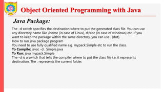 Object Oriented Programming with Java
Java Package:
The -d switch specifies the destination where to put the generated class file. You can use
any directory name like /home (in case of Linux), d:/abc (in case of windows) etc. If you
want to keep the package within the same directory, you can use . (dot).
How to run java package program
You need to use fully qualified name e.g. mypack.Simple etc to run the class.
To Compile: javac -d . Simple.java
To Run: java mypack.Simple
The -d is a switch that tells the compiler where to put the class file i.e. it represents
destination. The . represents the current folder.
 