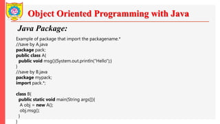Object Oriented Programming with Java
Java Package:
Example of package that import the packagename.*
//save by A.java
package pack;
public class A{
public void msg(){System.out.println("Hello");}
}
//save by B.java
package mypack;
import pack.*;
class B{
public static void main(String args[]){
A obj = new A();
obj.msg();
}
}
 