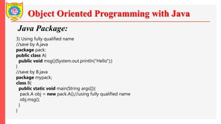 Object Oriented Programming with Java
Java Package:
3) Using fully qualified name
//save by A.java
package pack;
public class A{
public void msg(){System.out.println("Hello");}
}
//save by B.java
package mypack;
class B{
public static void main(String args[]){
pack.A obj = new pack.A();//using fully qualified name
obj.msg();
}
}
 