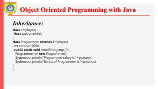 Object Oriented Programming with Java
Inheritance:
class Employee{
float salary=40000;
}
class Programmer extends Employee{
int bonus=10000;
public static void main(String args[]){
Programmer p=new Programmer();
System.out.println("Programmer salary is:"+p.salary);
System.out.println("Bonus of Programmer is:"+p.bonus);
}
}
 