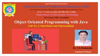 Object Oriented Programming with Java
Unit No. 2: Inheritance and Polymorphism
Sanjivani Rural Education Society’s
Sanjivani College of Engineering, Kopargaon-423603
(An Autonomous Institute Affiliated to Savitribai Phule Pune University, Pune)
NAAC ‘A’ Grade Accredited, ISO 9001:2015 Certified
Department of Information Technology
(UG Course: NBA Accredited)
Dr. Y.S.Deshmukh
Assistant Professor
 