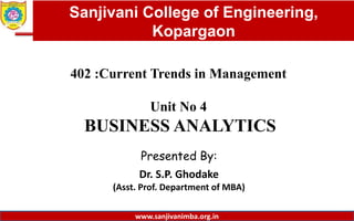 Dept. of MBA, Sanjivani COE, Kopargaon
402 :Current Trends in Management
Unit No 4
BUSINESS ANALYTICS
Presented By:
Dr. S.P. Ghodake
(Asst. Prof. Department of MBA)
1
Sanjivani College of Engineering,
Kopargaon
www.sanjivanimba.org.in
 