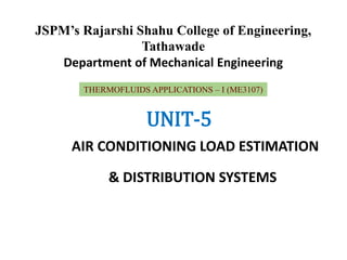 JSPM’s Rajarshi Shahu College of Engineering,
Tathawade
Department of Mechanical Engineering
THERMOFLUIDS APPLICATIONS – I (ME3107)
UNIT-5
AIR CONDITIONING LOAD ESTIMATION
& DISTRIBUTION SYSTEMS
 