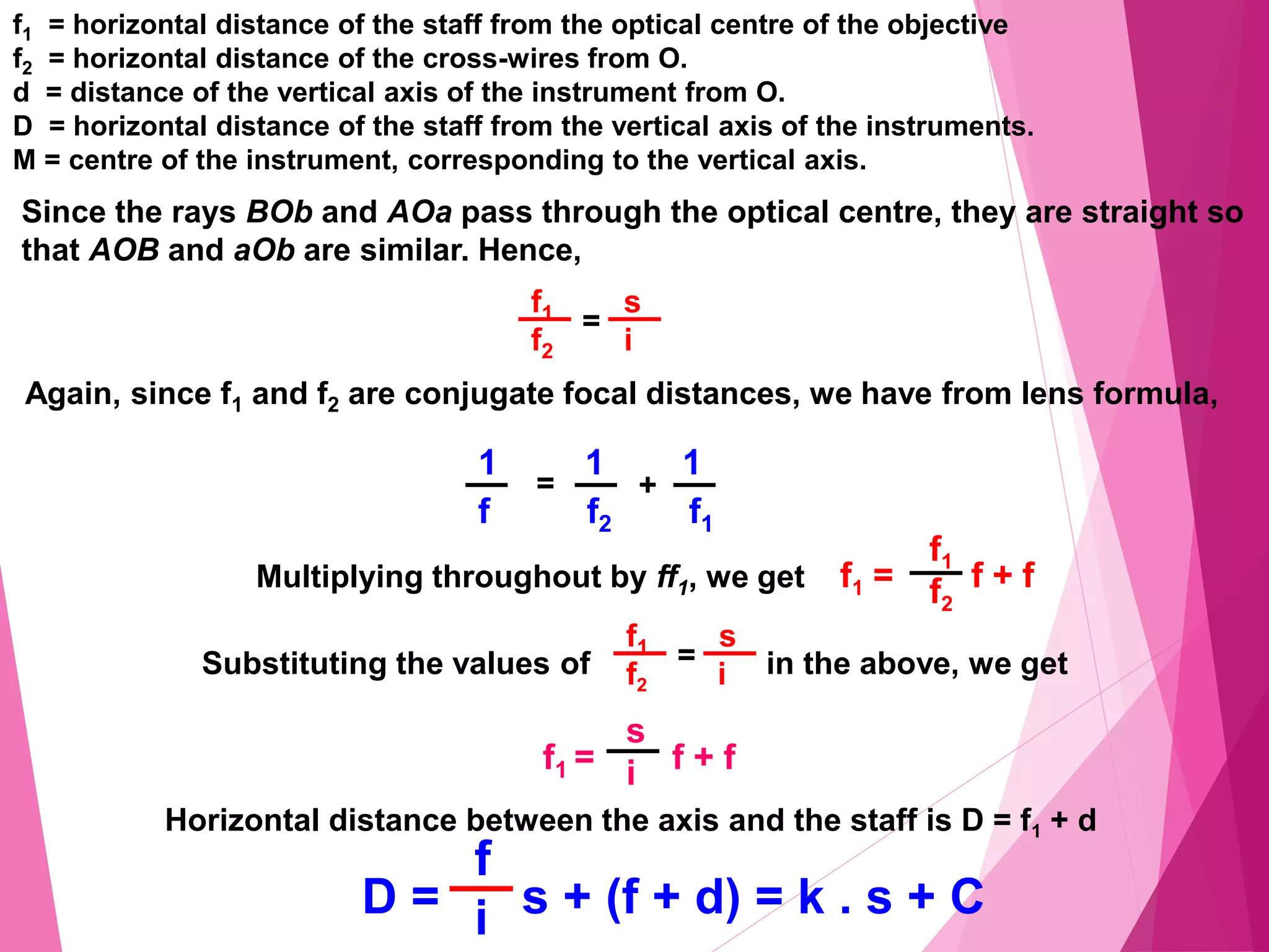 f1 = horizontal distance of the staff from the optical centre of the objective
f2 = horizontal distance of the cross-wires from O.
d = distance of the vertical axis of the instrument from O.
D = horizontal distance of the staff from the vertical axis of the instruments.
M = centre of the instrument, corresponding to the vertical axis.
Since the rays BOb and AOa pass through the optical centre, they are straight so
that AOB and aOb are similar. Hence,
f1 s
f2 i
=
Again, since f1 and f2 are conjugate focal distances, we have from lens formula,
1 1 1
f f2 f1
+
=
Multiplying throughout by ff1, we get f1 = f + f
f1
f2
Substituting the values of in the above, we get
f1 s
f2 i
=
f1 = f + f
s
i
Horizontal distance between the axis and the staff is D = f1 + d
D = s + (f + d) = k . s + C
f
i
 