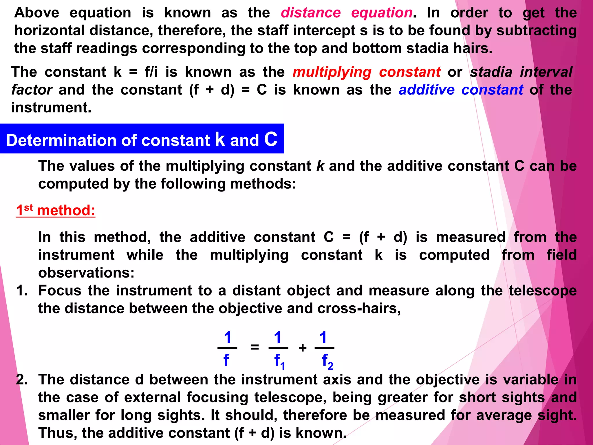 Above equation is known as the distance equation. In order to get the
horizontal distance, therefore, the staff intercept s is to be found by subtracting
the staff readings corresponding to the top and bottom stadia hairs.
The constant k = f/i is known as the multiplying constant or stadia interval
factor and the constant (f + d) = C is known as the additive constant of the
instrument.
Determination of constant k and C
The values of the multiplying constant k and the additive constant C can be
computed by the following methods:
1st method:
In this method, the additive constant C = (f + d) is measured from the
instrument while the multiplying constant k is computed from field
observations:
1. Focus the instrument to a distant object and measure along the telescope
the distance between the objective and cross-hairs,
2. The distance d between the instrument axis and the objective is variable in
the case of external focusing telescope, being greater for short sights and
smaller for long sights. It should, therefore be measured for average sight.
Thus, the additive constant (f + d) is known.
1 1 1
f f1 f2
+
=
 