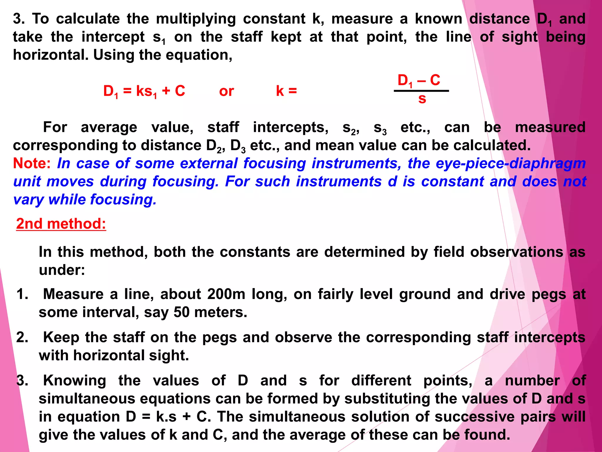 3. To calculate the multiplying constant k, measure a known distance D1 and
take the intercept s1 on the staff kept at that point, the line of sight being
horizontal. Using the equation,
D1 = ks1 + C or k =
For average value, staff intercepts, s2, s3 etc., can be measured
corresponding to distance D2, D3 etc., and mean value can be calculated.
Note: In case of some external focusing instruments, the eye-piece-diaphragm
unit moves during focusing. For such instruments d is constant and does not
vary while focusing.
D1 – C
s
2nd method:
In this method, both the constants are determined by field observations as
under:
1. Measure a line, about 200m long, on fairly level ground and drive pegs at
some interval, say 50 meters.
2. Keep the staff on the pegs and observe the corresponding staff intercepts
with horizontal sight.
3. Knowing the values of D and s for different points, a number of
simultaneous equations can be formed by substituting the values of D and s
in equation D = k.s + C. The simultaneous solution of successive pairs will
give the values of k and C, and the average of these can be found.
 