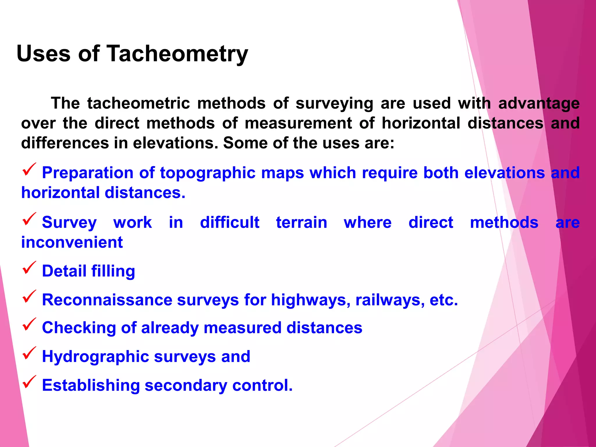 Uses of Tacheometry
The tacheometric methods of surveying are used with advantage
over the direct methods of measurement of horizontal distances and
differences in elevations. Some of the uses are:
 Preparation of topographic maps which require both elevations and
horizontal distances.
 Survey work in difficult terrain where direct methods are
inconvenient
 Detail filling
 Reconnaissance surveys for highways, railways, etc.
 Checking of already measured distances
 Hydrographic surveys and
 Establishing secondary control.
 