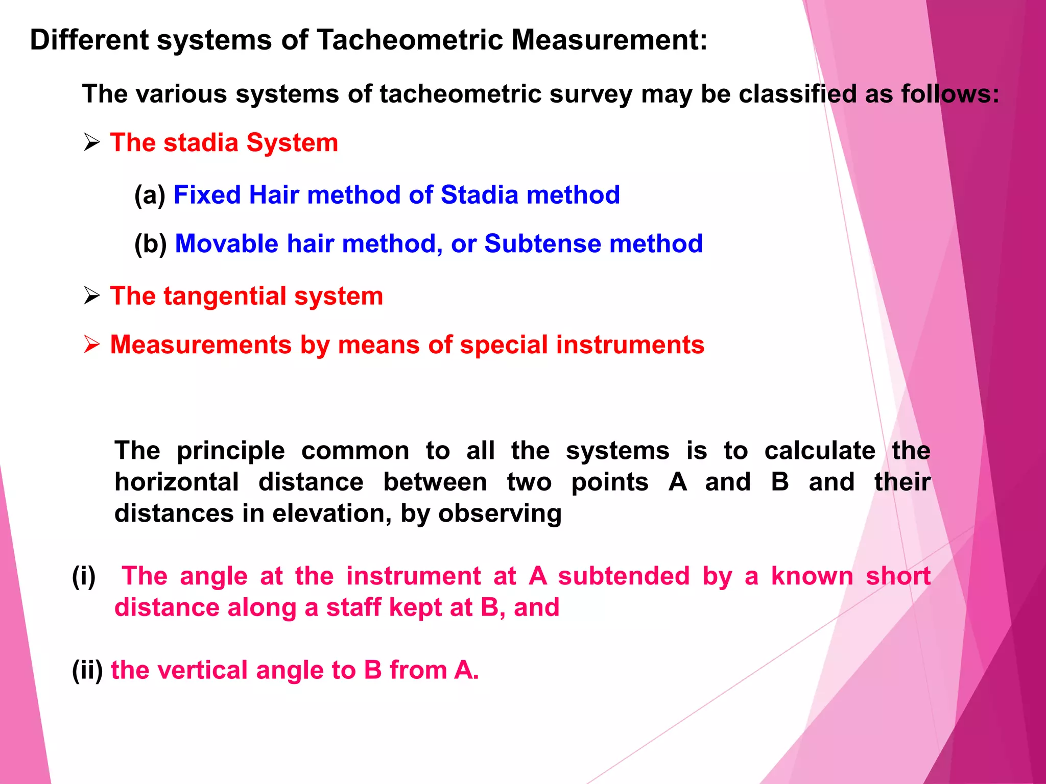 Different systems of Tacheometric Measurement:
The various systems of tacheometric survey may be classified as follows:
 The stadia System
(a) Fixed Hair method of Stadia method
(b) Movable hair method, or Subtense method
 The tangential system
 Measurements by means of special instruments
The principle common to all the systems is to calculate the
horizontal distance between two points A and B and their
distances in elevation, by observing
(i) The angle at the instrument at A subtended by a known short
distance along a staff kept at B, and
(ii) the vertical angle to B from A.
 