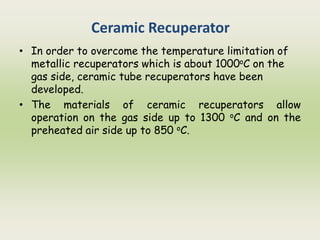 Ceramic Recuperator
• In order to overcome the temperature limitation of
metallic recuperators which is about 1000oC on the
gas side, ceramic tube recuperators have been
developed.
• The materials of ceramic recuperators allow
operation on the gas side up to 1300 oC and on the
preheated air side up to 850 oC.
 
