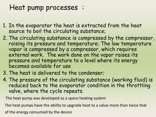 Heat pump processes :
1. In the evaporator the heat is extracted from the heat
source to boil the circulating substance;
2. The circulating substance is compressed by the compressor,
raising its pressure and temperature; The low temperature
vapor is compressed by a compressor, which requires
external work. The work done on the vapor raises its
pressure and temperature to a level where its energy
becomes available for use
3. The heat is delivered to the condenser;
4. The pressure of the circulating substance (working fluid) is
reduced back to the evaporator condition in the throttling
valve, where the cycle repeats.
The heat pump was developed as a space heating system
The heat pumps have the ability to upgrade heat to a value more than twice that
of the energy consumed by the device
 