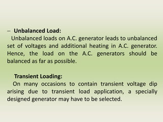 - Unbalanced Load:
Unbalanced loads on A.C. generator leads to unbalanced
set of voltages and additional heating in A.C. generator.
Hence, the load on the A.C. generators should be
balanced as far as possible.
Transient Loading:
On many occasions to contain transient voltage dip
arising due to transient load application, a specially
designed generator may have to be selected.
 