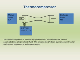Thermocompressor
SUCTION
STEAM L.P.
Discharge
Steam
M.P
Motive
Steam
H.P
The thermocompressor is a simple equipment with a nozzle where HP steam is
accelerated into a high velocity fluid. This entrains the LP steam by momentum transfer
and then recompresses in a divergent venturi.
 