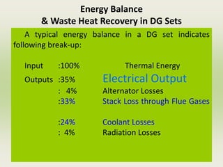 Energy Balance
& Waste Heat Recovery in DG Sets
A typical energy balance in a DG set indicates
following break-up:
Input :100% Thermal Energy
Outputs :35% Electrical Output
: 4% Alternator Losses
:33% Stack Loss through Flue Gases
:24% Coolant Losses
: 4% Radiation Losses
 