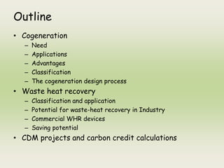 Outline
• Cogeneration
– Need
– Applications
– Advantages
– Classification
– The cogeneration design process
• Waste heat recovery
– Classification and application
– Potential for waste-heat recovery in Industry
– Commercial WHR devices
– Saving potential
• CDM projects and carbon credit calculations
 