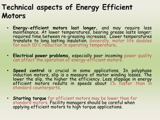 Technical aspects of Energy Efficient
Motors
• Energy-efficient motors last longer, and may require less
maintenance. At lower temperatures, bearing grease lasts longer;
required time between re-greasing increases. Lower temperatures
translate to long lasting insulation. Generally, motor life doubles
for each 10°C reduction in operating temperature.
• Electrical power problems, especially poor incoming power quality
can affect the operation of energy-efficient motors.
• Speed control is crucial in some applications. In polyphase
induction motors, slip is a measure of motor winding losses. The
lower the slip, the higher the efficiency. Less slippage in energy
efficient motors results in speeds about 1% faster than in
standard counterparts.
• Starting torque for efficient motors may be lower than for
standard motors. Facility managers should be careful when
applying efficient motors to high torque applications.
 