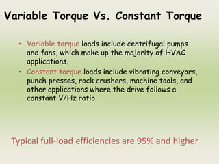 Variable Torque Vs. Constant Torque
• Variable torque loads include centrifugal pumps
and fans, which make up the majority of HVAC
applications.
• Constant torque loads include vibrating conveyors,
punch presses, rock crushers, machine tools, and
other applications where the drive follows a
constant V/Hz ratio.
Typical full-load efficiencies are 95% and higher
 