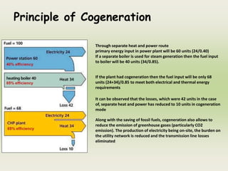 Principle of Cogeneration
Through separate heat and power route
primary energy input in power plant will be 60 units (24/0.40)
If a separate boiler is used for steam generation then the fuel input
to boiler will be 40 units (34/0.85).
If the plant had cogeneration then the fuel input will be only 68
units (24+34)/0.85 to meet both electrical and thermal energy
requirements
It can be observed that the losses, which were 42 units in the case
of, separate heat and power has reduced to 10 units in cogeneration
mode
Along with the saving of fossil fuels, cogeneration also allows to
reduce the emission of greenhouse gases (particularly CO2
emission). The production of electricity being on-site, the burden on
the utility network is reduced and the transmission line losses
eliminated
 