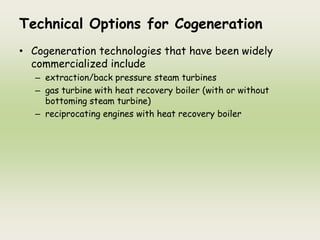 Technical Options for Cogeneration
• Cogeneration technologies that have been widely
commercialized include
– extraction/back pressure steam turbines
– gas turbine with heat recovery boiler (with or without
bottoming steam turbine)
– reciprocating engines with heat recovery boiler
 