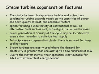Steam turbine cogeneration features
• The choice between backpressure turbine and extraction-
condensing turbine depends mainly on the quantities of power
and heat, quality of heat, and economic factors
• option for using a wide variety of conventional as well as
alternative fuels such as coal, natural gas, fuel oil and biomass
• power generation efficiency of the cycle may be sacrificed to
some extent in order to optimize heat supply
• In backpressure cogeneration plants, there is no need for large
cooling towers
• Steam turbines are mostly used where the demand for
electricity is greater than one MW up to a few hundreds of MW
• Due to the system inertia, their operation is not suitable for
sites with intermittent energy demand
 
