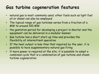 Gas turbine cogeneration features
• natural gas is most commonly used; other fuels such as light fuel
oil or diesel can also be employed
• The typical range of gas turbines varies from a fraction of a
MW to around 100 MW
• the gestation period for developing a project is shorter and the
equipment can be delivered in a modular manner
• Gas turbine has a short start-up time and provides the
flexibility of intermittent operation
• If the heat output is less than that required by the user, it is
possible to have supplementary natural gas firing
• if more power is required at the site, it is possible to adopt a
combined cycle that is a combination of gas turbine and steam
turbine cogeneration
 