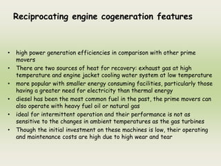 Reciprocating engine cogeneration features
• high power generation efficiencies in comparison with other prime
movers
• There are two sources of heat for recovery: exhaust gas at high
temperature and engine jacket cooling water system at low temperature
• more popular with smaller energy consuming facilities, particularly those
having a greater need for electricity than thermal energy
• diesel has been the most common fuel in the past, the prime movers can
also operate with heavy fuel oil or natural gas
• ideal for intermittent operation and their performance is not as
sensitive to the changes in ambient temperatures as the gas turbines
• Though the initial investment on these machines is low, their operating
and maintenance costs are high due to high wear and tear
 