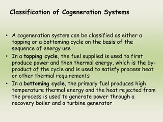 Classification of Cogeneration Systems
• A cogeneration system can be classified as either a
topping or a bottoming cycle on the basis of the
sequence of energy use
• In a topping cycle, the fuel supplied is used to first
produce power and then thermal energy, which is the by-
product of the cycle and is used to satisfy process heat
or other thermal requirements
• In a bottoming cycle, the primary fuel produces high
temperature thermal energy and the heat rejected from
the process is used to generate power through a
recovery boiler and a turbine generator
 