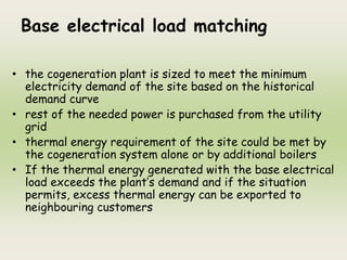 Base electrical load matching
• the cogeneration plant is sized to meet the minimum
electricity demand of the site based on the historical
demand curve
• rest of the needed power is purchased from the utility
grid
• thermal energy requirement of the site could be met by
the cogeneration system alone or by additional boilers
• If the thermal energy generated with the base electrical
load exceeds the plant’s demand and if the situation
permits, excess thermal energy can be exported to
neighbouring customers
 