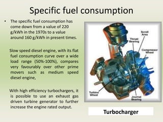 Specific fuel consumption
• The specific fuel consumption has
come down from a value of 220
g/kWh in the 1970s to a value
around 160 g/kWh in present times.
Slow speed diesel engine, with its flat
fuel consumption curve over a wide
load range (50%-100%), compares
very favourably over other prime
movers such as medium speed
diesel engine,
With high efficiency turbochargers, it
is possible to use an exhaust gas
driven turbine generator to further
increase the engine rated output.
Turbocharger
 