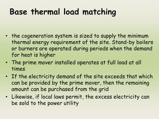 Base thermal load matching
• the cogeneration system is sized to supply the minimum
thermal energy requirement of the site. Stand-by boilers
or burners are operated during periods when the demand
for heat is higher
• The prime mover installed operates at full load at all
times
• If the electricity demand of the site exceeds that which
can be provided by the prime mover, then the remaining
amount can be purchased from the grid
• Likewise, if local laws permit, the excess electricity can
be sold to the power utility
 