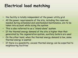 Electrical load matching
• the facility is totally independent of the power utility grid
• All the power requirements of the site, including the reserves
needed during scheduled and unscheduled maintenance, are to be
taken into account while sizing the system
• This is also referred to as a “stand-alone” system
• If the thermal energy demand of the site is higher than that
generated by the cogeneration system, auxiliary boilers are used
• On the other hand, when the thermal energy demand is low, some
thermal energy is wasted
• If there is a possibility, excess thermal energy can be exported to
neighbouring facilities
 