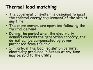 Thermal load matching
• The cogeneration system is designed to meet
the thermal energy requirement of the site at
any time
• The prime movers are operated following the
thermal demand
• During the period when the electricity
demand exceeds the generation capacity, the
deficit can be compensated by power
purchased from the grid
• Similarly, if the local legislation permits,
electricity produced in excess at any time
may be sold to the utility
 
