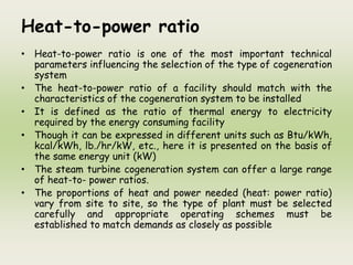 Heat-to-power ratio
• Heat-to-power ratio is one of the most important technical
parameters influencing the selection of the type of cogeneration
system
• The heat-to-power ratio of a facility should match with the
characteristics of the cogeneration system to be installed
• It is defined as the ratio of thermal energy to electricity
required by the energy consuming facility
• Though it can be expressed in different units such as Btu/kWh,
kcal/kWh, lb./hr/kW, etc., here it is presented on the basis of
the same energy unit (kW)
• The steam turbine cogeneration system can offer a large range
of heat-to- power ratios.
• The proportions of heat and power needed (heat: power ratio)
vary from site to site, so the type of plant must be selected
carefully and appropriate operating schemes must be
established to match demands as closely as possible
 