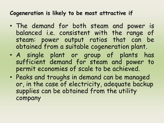Cogeneration is likely to be most attractive if
• The demand for both steam and power is
balanced i.e. consistent with the range of
steam: power output ratios that can be
obtained from a suitable cogeneration plant.
• A single plant or group of plants has
sufficient demand for steam and power to
permit economies of scale to be achieved.
• Peaks and troughs in demand can be managed
or, in the case of electricity, adequate backup
supplies can be obtained from the utility
company
 