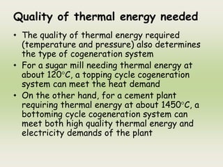 Quality of thermal energy needed
• The quality of thermal energy required
(temperature and pressure) also determines
the type of cogeneration system
• For a sugar mill needing thermal energy at
about 120°C, a topping cycle cogeneration
system can meet the heat demand
• On the other hand, for a cement plant
requiring thermal energy at about 1450°C, a
bottoming cycle cogeneration system can
meet both high quality thermal energy and
electricity demands of the plant
 